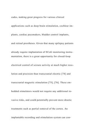 cades, making great progress for various clinical
applications such as deep brain stimulation, cochlear im-
plants, cardiac pacemakers, bladder control implants,
and retinal prostheses. Given that many epilepsy patients
already require implantation of ECoG monitoring instru-
mentation, there is a great opportunity for closed-loop
electrical control of seizure activity at much higher reso-
lution and precision than transcranial electric [74] and
transcranial magnetic stimulation [75], [76]. These em-
bedded stimulators would not require any additional in-
vasive risks, and could potentially prevent more drastic
treatments such as partial removal of the cortex. An
implantable recording and stimulation system can con-
 