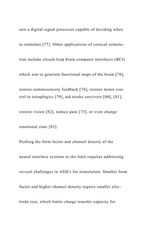 tain a digital signal processor capable of deciding when
to stimulate [77]. Other applications of cortical stimula-
tion include closed-loop brain computer interfaces (BCI)
which aim to generate functional maps of the brain [78],
restore somatosensory feedback [76], restore motor con-
trol to tetraplegics [79], aid stroke survivors [80], [81],
restore vision [82], reduce pain [73], or even change
emotional state [83].
Pushing the form factor and channel density of the
neural interface systems to the limit requires addressing
several challenges in ASICs for stimulation. Smaller form
factor and higher channel density require smaller elec-
trode size, which limits charge transfer capacity for
 