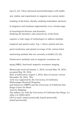ing [1], [2]. These advanced neurotechnologies will enable
new studies and experiments to augment our current under-
standing of the brain, thereby enabling tremendous advances
in diagnosis and treatment opportunities over a broad range
of neurological diseases and disorders.
Studying the dynamics and connectivity of the brain
requires a wide range of technologies to address multiple
temporal and spatial scales. Fig. 1 shows spatial and tem-
poral resolutions and spatial coverage of the various brain
monitoring methods that are currently available [3]–[6].
Noninvasive methods such as magnetic resonance im-
aging (MRI), functional magnetic resonance imaging
Manuscript received January 1, 2016; revised May 24, 2016;
accepted May 30, 2016.
Date of publication August 5, 2016; date of current version
December 20, 2016. This
work was supported by the University of California
Multicampus Research Programs
and Initiatives (MRPI) and the University of California San
Diego Center for Brain
Activity Mapping.
The authors are with the University of California San Diego, La
Jolla, CA 92093-0412
USA (e-mail: [email protected]; [email protected];
[email protected]).
 