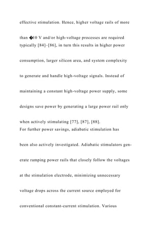 effective stimulation. Hence, higher voltage rails of more
than �10 V and/or high-voltage processes are required
typically [84]–[86], in turn this results in higher power
consumption, larger silicon area, and system complexity
to generate and handle high-voltage signals. Instead of
maintaining a constant high-voltage power supply, some
designs save power by generating a large power rail only
when actively stimulating [77], [87], [88].
For further power savings, adiabatic stimulation has
been also actively investigated. Adiabatic stimulators gen-
erate ramping power rails that closely follow the voltages
at the stimulation electrode, minimizing unnecessary
voltage drops across the current source employed for
conventional constant-current stimulation. Various
 