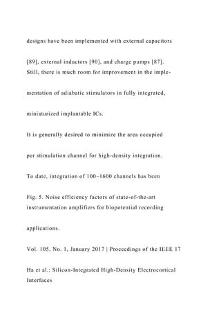 designs have been implemented with external capacitors
[89], external inductors [90], and charge pumps [87].
Still, there is much room for improvement in the imple-
mentation of adiabatic stimulators in fully integrated,
miniaturized implantable ICs.
It is generally desired to minimize the area occupied
per stimulation channel for high-density integration.
To date, integration of 100–1600 channels has been
Fig. 5. Noise efficiency factors of state-of-the-art
instrumentation amplifiers for biopotential recording
applications.
Vol. 105, No. 1, January 2017 | Proceedings of the IEEE 17
Ha et al.: Silicon-Integrated High-Density Electrocortical
Interfaces
 