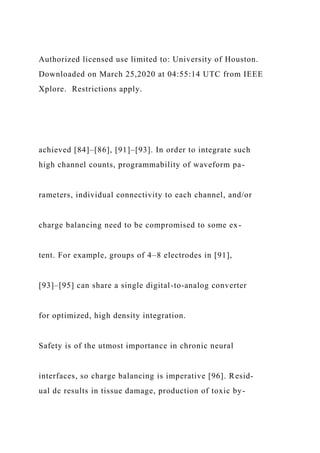 Authorized licensed use limited to: University of Houston.
Downloaded on March 25,2020 at 04:55:14 UTC from IEEE
Xplore. Restrictions apply.
achieved [84]–[86], [91]–[93]. In order to integrate such
high channel counts, programmability of waveform pa-
rameters, individual connectivity to each channel, and/or
charge balancing need to be compromised to some ex-
tent. For example, groups of 4–8 electrodes in [91],
[93]–[95] can share a single digital-to-analog converter
for optimized, high density integration.
Safety is of the utmost importance in chronic neural
interfaces, so charge balancing is imperative [96]. Resid-
ual dc results in tissue damage, production of toxic by-
 