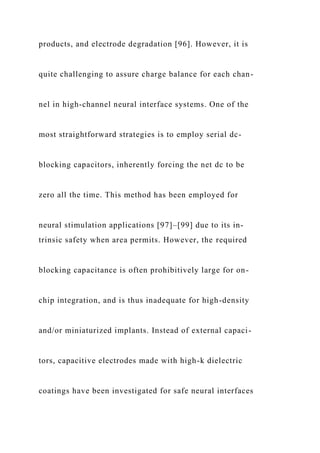 products, and electrode degradation [96]. However, it is
quite challenging to assure charge balance for each chan-
nel in high-channel neural interface systems. One of the
most straightforward strategies is to employ serial dc-
blocking capacitors, inherently forcing the net dc to be
zero all the time. This method has been employed for
neural stimulation applications [97]–[99] due to its in-
trinsic safety when area permits. However, the required
blocking capacitance is often prohibitively large for on-
chip integration, and is thus inadequate for high-density
and/or miniaturized implants. Instead of external capaci-
tors, capacitive electrodes made with high-k dielectric
coatings have been investigated for safe neural interfaces
 