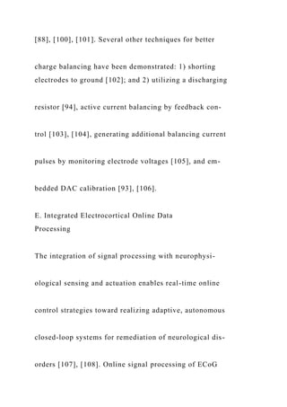 [88], [100], [101]. Several other techniques for better
charge balancing have been demonstrated: 1) shorting
electrodes to ground [102]; and 2) utilizing a discharging
resistor [94], active current balancing by feedback con-
trol [103], [104], generating additional balancing current
pulses by monitoring electrode voltages [105], and em-
bedded DAC calibration [93], [106].
E. Integrated Electrocortical Online Data
Processing
The integration of signal processing with neurophysi-
ological sensing and actuation enables real-time online
control strategies toward realizing adaptive, autonomous
closed-loop systems for remediation of neurological dis-
orders [107], [108]. Online signal processing of ECoG
 