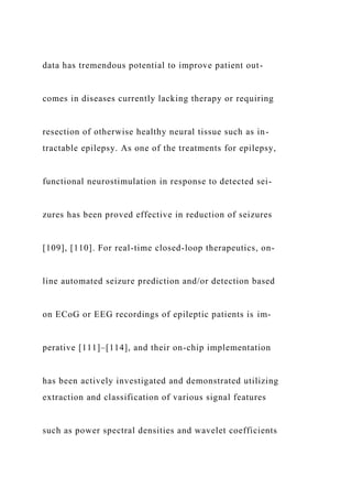 data has tremendous potential to improve patient out-
comes in diseases currently lacking therapy or requiring
resection of otherwise healthy neural tissue such as in-
tractable epilepsy. As one of the treatments for epilepsy,
functional neurostimulation in response to detected sei-
zures has been proved effective in reduction of seizures
[109], [110]. For real-time closed-loop therapeutics, on-
line automated seizure prediction and/or detection based
on ECoG or EEG recordings of epileptic patients is im-
perative [111]–[114], and their on-chip implementation
has been actively investigated and demonstrated utilizing
extraction and classification of various signal features
such as power spectral densities and wavelet coefficients
 