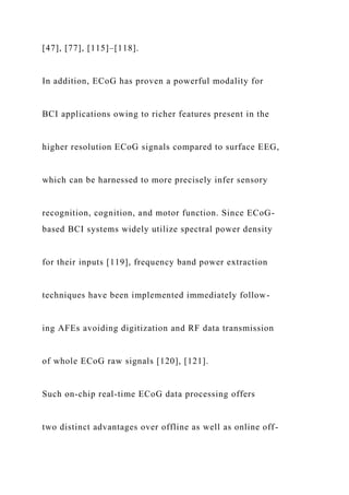 [47], [77], [115]–[118].
In addition, ECoG has proven a powerful modality for
BCI applications owing to richer features present in the
higher resolution ECoG signals compared to surface EEG,
which can be harnessed to more precisely infer sensory
recognition, cognition, and motor function. Since ECoG-
based BCI systems widely utilize spectral power density
for their inputs [119], frequency band power extraction
techniques have been implemented immediately follow-
ing AFEs avoiding digitization and RF data transmission
of whole ECoG raw signals [120], [121].
Such on-chip real-time ECoG data processing offers
two distinct advantages over offline as well as online off-
 