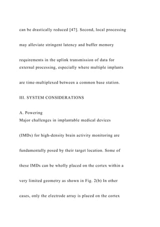 can be drastically reduced [47]. Second, local processing
may alleviate stringent latency and buffer memory
requirements in the uplink transmission of data for
external processing, especially where multiple implants
are time-multiplexed between a common base station.
III. SYSTEM CONSIDERATIONS
A. Powering
Major challenges in implantable medical devices
(IMDs) for high-density brain activity monitoring are
fundamentally posed by their target location. Some of
these IMDs can be wholly placed on the cortex within a
very limited geometry as shown in Fig. 2(b) In other
cases, only the electrode array is placed on the cortex
 