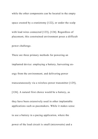 while the other components can be located in the empty
space created by a craniotomy [122], or under the scalp
with lead wires connected [123], [124]. Regardless of
placement, this constrained environment poses a difficult
power challenge.
There are three primary methods for powering an
implanted device: employing a battery, harvesting en-
ergy from the environment, and delivering power
transcutaneously via a wireless power transmitter [125],
[126]. A natural first choice would be a battery, as
they have been extensively used in other implantable
applications such as pacemakers. While it makes sense
to use a battery in a pacing application, where the
power of the load circuit is small (microwatts) and a
 