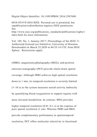 Digital Object Identifier: 10.1109/JPROC.2016.2587690
0018-9219 Ó 2016 IEEE. Personal use is permitted, but
republication/redistribution requires IEEE permission.
See
http://www.ieee.org/publications_standards/publications/rights/i
ndex.html for more information.
Vol. 105, No. 1, January 2017 | Proceedings of the IEEE 11
Authorized licensed use limited to: University of Houston.
Downloaded on March 25,2020 at 04:55:14 UTC from IEEE
Xplore. Restrictions apply.
(fMRI), magnetoencephalography (MEG), and positron
emission tomography (PET) provide whole-brain spatial
coverage. Although fMRI achieves high spatial resolution
down to 1 mm, its temporal resolution is severely limited
(1–10 s) as the system measures neural activity indirectly
by quantifying blood oxygenation to support regions with
more elevated metabolism. In contrast, MEG provides
higher temporal resolution (0.01–0.1 s) at the expense of
poor spatial resolution (1 cm). Whereas fMRI and MEG
provide complementary performance in spatiotemporal
resolution, PET offers molecular selectivity in functional
 