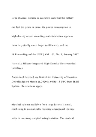 large physical volume is available such that the battery
can last ten years or more, the power consumption in
high-density neural recording and stimulation applica-
tions is typically much larger (milliwatts), and the
18 Proceedings of the IEEE | Vol. 105, No. 1, January 2017
Ha et al.: Silicon-Integrated High-Density Electrocortical
Interfaces
Authorized licensed use limited to: University of Houston.
Downloaded on March 25,2020 at 04:55:14 UTC from IEEE
Xplore. Restrictions apply.
physical volume available for a large battery is small,
combining to dramatically reducing operational lifetime
prior to necessary surgical reimplantation. The medical
 