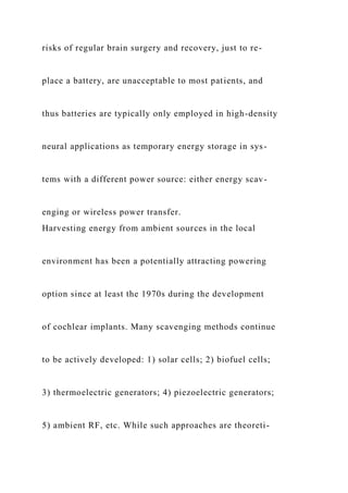 risks of regular brain surgery and recovery, just to re-
place a battery, are unacceptable to most patients, and
thus batteries are typically only employed in high-density
neural applications as temporary energy storage in sys-
tems with a different power source: either energy scav-
enging or wireless power transfer.
Harvesting energy from ambient sources in the local
environment has been a potentially attracting powering
option since at least the 1970s during the development
of cochlear implants. Many scavenging methods continue
to be actively developed: 1) solar cells; 2) biofuel cells;
3) thermoelectric generators; 4) piezoelectric generators;
5) ambient RF, etc. While such approaches are theoreti-
 