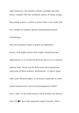 cally attractive, the limited volume available near the
brain, coupled with the stochastic nature of many energy
harvesting sources, results in power that is too small and
too variable to reliably operate multichannel neural
technologies.
The most popular means to power an implanted
device with higher power than single-channel pacing
applications is to wirelessly delivery power via a transcu-
taneous link. Power can be delivered transcutaneously
using one of three primary mechanisms: 1) optics (typi-
cally near infrared light); 2) acoustics (typically at ultra-
sound frequencies); and 3) electromagnetics (either
near-, mid-, or far-field waves). Each method can deliver
from 10 �W up to the megawatt range of power. How-
 