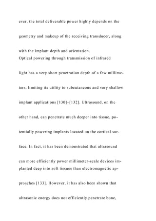 ever, the total deliverable power highly depends on the
geometry and makeup of the receiving transducer, along
with the implant depth and orientation.
Optical powering through transmission of infrared
light has a very short penetration depth of a few millime-
ters, limiting its utility to subcutaneous and very shallow
implant applications [130]–[132]. Ultrasound, on the
other hand, can penetrate much deeper into tissue, po-
tentially powering implants located on the cortical sur-
face. In fact, it has been demonstrated that ultrasound
can more efficiently power millimeter-scale devices im-
planted deep into soft tissues than electromagnetic ap-
proaches [133]. However, it has also been shown that
ultrasonic energy does not efficiently penetrate bone,
 