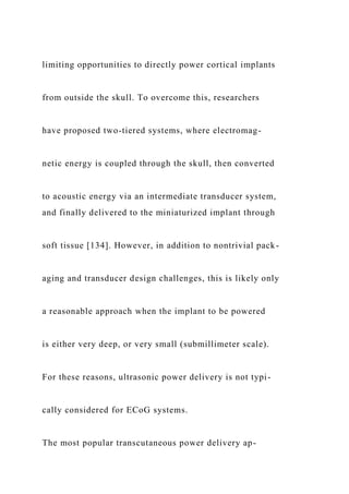 limiting opportunities to directly power cortical implants
from outside the skull. To overcome this, researchers
have proposed two-tiered systems, where electromag-
netic energy is coupled through the skull, then converted
to acoustic energy via an intermediate transducer system,
and finally delivered to the miniaturized implant through
soft tissue [134]. However, in addition to nontrivial pack-
aging and transducer design challenges, this is likely only
a reasonable approach when the implant to be powered
is either very deep, or very small (submillimeter scale).
For these reasons, ultrasonic power delivery is not typi-
cally considered for ECoG systems.
The most popular transcutaneous power delivery ap-
 