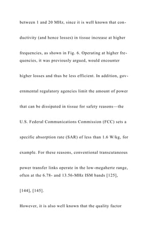 between 1 and 20 MHz, since it is well known that con-
ductivity (and hence losses) in tissue increase at higher
frequencies, as shown in Fig. 6. Operating at higher fre-
quencies, it was previously argued, would encounter
higher losses and thus be less efficient. In addition, gov-
ernmental regulatory agencies limit the amount of power
that can be dissipated in tissue for safety reasons—the
U.S. Federal Communications Commission (FCC) sets a
specific absorption rate (SAR) of less than 1.6 W/kg, for
example. For these reasons, conventional transcutaneous
power transfer links operate in the low-megahertz range,
often at the 6.78- and 13.56-MHz ISM bands [125],
[144], [145].
However, it is also well known that the quality factor
 