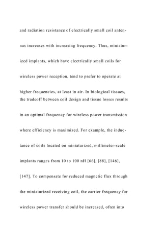 and radiation resistance of electrically small coil anten-
nas increases with increasing frequency. Thus, miniatur-
ized implants, which have electrically small coils for
wireless power reception, tend to prefer to operate at
higher frequencies, at least in air. In biological tissues,
the tradeoff between coil design and tissue losses results
in an optimal frequency for wireless power transmission
where efficiency is maximized. For example, the induc-
tance of coils located on miniaturized, millimeter-scale
implants ranges from 10 to 100 nH [66], [88], [146],
[147]. To compensate for reduced magnetic flux through
the miniaturized receiving coil, the carrier frequency for
wireless power transfer should be increased, often into
 