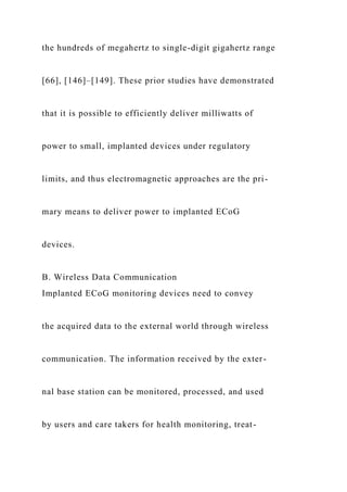 the hundreds of megahertz to single-digit gigahertz range
[66], [146]–[149]. These prior studies have demonstrated
that it is possible to efficiently deliver milliwatts of
power to small, implanted devices under regulatory
limits, and thus electromagnetic approaches are the pri-
mary means to deliver power to implanted ECoG
devices.
B. Wireless Data Communication
Implanted ECoG monitoring devices need to convey
the acquired data to the external world through wireless
communication. The information received by the exter-
nal base station can be monitored, processed, and used
by users and care takers for health monitoring, treat-
 
