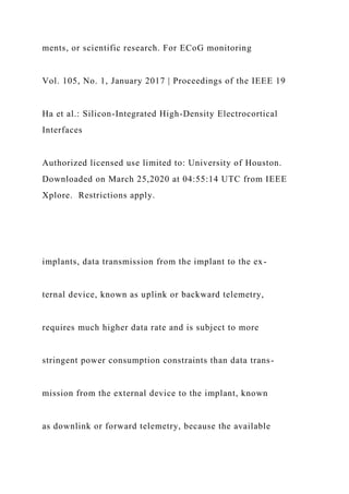 ments, or scientific research. For ECoG monitoring
Vol. 105, No. 1, January 2017 | Proceedings of the IEEE 19
Ha et al.: Silicon-Integrated High-Density Electrocortical
Interfaces
Authorized licensed use limited to: University of Houston.
Downloaded on March 25,2020 at 04:55:14 UTC from IEEE
Xplore. Restrictions apply.
implants, data transmission from the implant to the ex-
ternal device, known as uplink or backward telemetry,
requires much higher data rate and is subject to more
stringent power consumption constraints than data trans-
mission from the external device to the implant, known
as downlink or forward telemetry, because the available
 