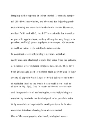 imaging at the expense of lower spatial (1 cm) and tempo-
ral (10–100 s) resolution, and the need for injecting posi-
tron emitting radionuclides in the bloodstream. However,
neither fMRI and MEG, nor PET are suitable for wearable
or portable applications, as they all require very large, ex-
pensive, and high power equipment to support the sensors
as well as extensively shielded environments.
In constrast, electrophysiology methods, which di-
rectly measure electrical signals that arise from the activity
of neurons, offer superior temporal resolution. They have
been extensively used to monitor brain activity due to their
ability to capture wide ranges of brain activities from the
subcellular level to the whole brain oscillation level as
shown in Fig. 2(a). Due to recent advances in electrode
and integrated circuit technologies, electrophysiological
monitoring methods can be designed to be portable, with
fully wearable or implantable configurations for brain–
computer interfaces having been demonstrated.
One of the most popular electrophysiological moni-
 