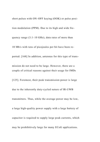 short pulses with ON–OFF keying (OOK) or pulse posi-
tion modulation (PPM). Due to its high and wide fre-
quency range (3.1–10 GHz), data rates of more than
10 Mb/s with tens of picojoules per bit have been re-
ported. [168] In addition, antennas for this type of trans-
mission do not need to be large. However, there are a
couple of critical reasons against their usage for IMDs
[125]. Foremost, their peak transmission power is large
due to the inherently duty-cycled nature of IR-UWB
transmitters. Thus, while the average power may be low,
a large high-quality power supply with a large battery of
capacitor is required to supply large peak currents, which
may be prohibitively large for many ECoG applications.
 