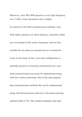 Moreover, since IR-UWB operates at very high frequency
over 3 GHz, tissue absorption rate is higher.
In contrast to far-field communication methods, near-
field radios operate over short distances, typically within
one wavelength of the carrier frequency, and are thus
suitable for use when an external device is located di-
rectly on the head. In fact, since this configuration is
naturally present in wirelessly powered devices, near-
field communication can easily be implemented along
with this wireless powering. One of the most popular
data communication methods that can be implemented
along with forward power delivery is the backscattering
method [169]–[173]. This method modulates the load
 