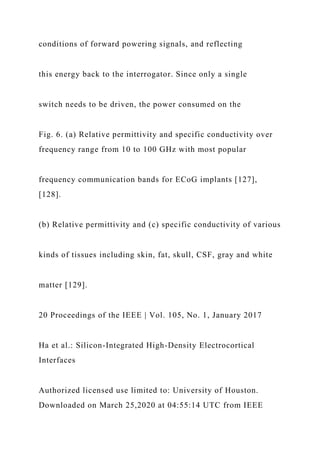 conditions of forward powering signals, and reflecting
this energy back to the interrogator. Since only a single
switch needs to be driven, the power consumed on the
Fig. 6. (a) Relative permittivity and specific conductivity over
frequency range from 10 to 100 GHz with most popular
frequency communication bands for ECoG implants [127],
[128].
(b) Relative permittivity and (c) specific conductivity of various
kinds of tissues including skin, fat, skull, CSF, gray and white
matter [129].
20 Proceedings of the IEEE | Vol. 105, No. 1, January 2017
Ha et al.: Silicon-Integrated High-Density Electrocortical
Interfaces
Authorized licensed use limited to: University of Houston.
Downloaded on March 25,2020 at 04:55:14 UTC from IEEE
 