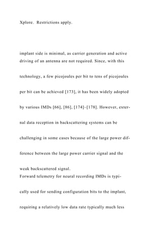 Xplore. Restrictions apply.
implant side is minimal, as carrier generation and active
driving of an antenna are not required. Since, with this
technology, a few picojoules per bit to tens of picojoules
per bit can be achieved [173], it has been widely adopted
by various IMDs [66], [86], [174]–[178]. However, exter-
nal data reception in backscattering systems can be
challenging in some cases because of the large power dif-
ference between the large power carrier signal and the
weak backscattered signal.
Forward telemetry for neural recording IMDs is typi-
cally used for sending configuration bits to the implant,
requiring a relatively low data rate typically much less
 