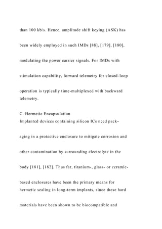 than 100 kb/s. Hence, amplitude shift keying (ASK) has
been widely employed in such IMDs [88], [179], [180],
modulating the power carrier signals. For IMDs with
stimulation capability, forward telemetry for closed-loop
operation is typically time-multiplexed with backward
telemetry.
C. Hermetic Encapsulation
Implanted devices containing silicon ICs need pack-
aging in a protective enclosure to mitigate corrosion and
other contamination by surrounding electrolyte in the
body [181], [182]. Thus far, titanium-, glass- or ceramic-
based enclosures have been the primary means for
hermetic sealing in long-term implants, since these hard
materials have been shown to be biocompatible and
 