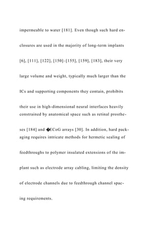 impermeable to water [181]. Even though such hard en-
closures are used in the majority of long-term implants
[6], [111], [122], [150]–[155], [159], [183], their very
large volume and weight, typically much larger than the
ICs and supporting components they contain, prohibits
their use in high-dimensional neural interfaces heavily
constrained by anatomical space such as retinal prosthe-
ses [184] and �ECoG arrays [30]. In addition, hard pack-
aging requires intricate methods for hermetic sealing of
feedthroughs to polymer insulated extensions of the im-
plant such as electrode array cabling, limiting the density
of electrode channels due to feedthrough channel spac-
ing requirements.
 
