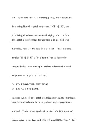 multilayer multimaterial coating [187], and encapsula-
tion using liquid crystal polymers (LCPs) [185], are
promising developments toward highly miniaturized
implantable electronics for chronic clinical use. Fur-
thermore, recent advances in dissolvable flexible elec-
tronics [188], [189] offer alternatives to hermetic
encapsulation for acute applications without the need
for post-use surgical extraction.
IV. STATE-OF-THE-ART ECoG
INTERFACE SYSTEMS
Various types of implantable devices for ECoG interfaces
have been developed for clinical use and neuroscience
research. Their target applications include treatment of
neurological disorders and ECoG-based BCIs. Fig. 7 illus-
 