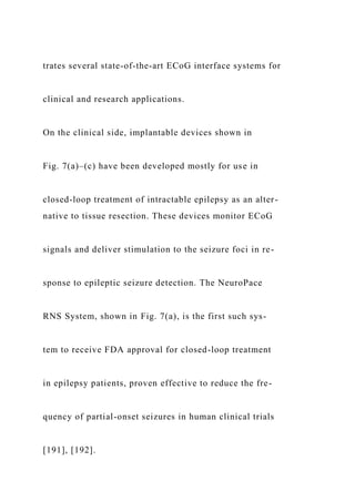 trates several state-of-the-art ECoG interface systems for
clinical and research applications.
On the clinical side, implantable devices shown in
Fig. 7(a)–(c) have been developed mostly for use in
closed-loop treatment of intractable epilepsy as an alter-
native to tissue resection. These devices monitor ECoG
signals and deliver stimulation to the seizure foci in re-
sponse to epileptic seizure detection. The NeuroPace
RNS System, shown in Fig. 7(a), is the first such sys-
tem to receive FDA approval for closed-loop treatment
in epilepsy patients, proven effective to reduce the fre-
quency of partial-onset seizures in human clinical trials
[191], [192].
 