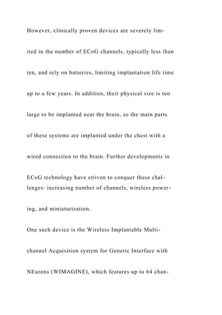 However, clinically proven devices are severely lim-
ited in the number of ECoG channels, typically less than
ten, and rely on batteries, limiting implantation life time
up to a few years. In addition, their physical size is too
large to be implanted near the brain, so the main parts
of these systems are implanted under the chest with a
wired connection to the brain. Further developments in
ECoG technology have striven to conquer these chal-
lenges: increasing number of channels, wireless power-
ing, and miniaturization.
One such device is the Wireless Implantable Multi-
channel Acquisition system for Generic Interface with
NEurons (WIMAGINE), which features up to 64 chan-
 