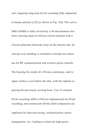 nels, targeting long-term ECoG recording fully implanted
in human patients [122] as shown in Fig. 7(d). This active
IMD (AIMD) is fully covered by a 50-mm-diameter her-
metic housing made of silicone-coated titanium with a
silicone-platinum electrode array on the bottom side. Its
silicone over-molding is extended to include two anten-
nas for RF communication and wireless power transfer.
The housing fits inside of a 50-mm craniotomy, and its
upper surface is just below the skin, with the implant re-
placing the previously existing bone. Two 32-channel
ECoG recording ASICs [193] are implemented for ECoG
recording, and commercial off-the-shelf components are
employed for data processing, communication, power
management, etc., leading to relatively high power
 