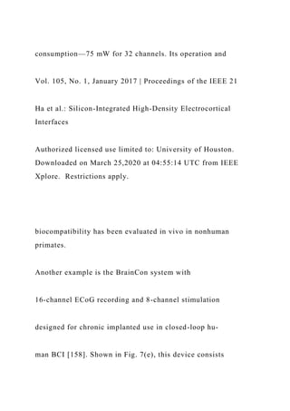 consumption—75 mW for 32 channels. Its operation and
Vol. 105, No. 1, January 2017 | Proceedings of the IEEE 21
Ha et al.: Silicon-Integrated High-Density Electrocortical
Interfaces
Authorized licensed use limited to: University of Houston.
Downloaded on March 25,2020 at 04:55:14 UTC from IEEE
Xplore. Restrictions apply.
biocompatibility has been evaluated in vivo in nonhuman
primates.
Another example is the BrainCon system with
16-channel ECoG recording and 8-channel stimulation
designed for chronic implanted use in closed-loop hu-
man BCI [158]. Shown in Fig. 7(e), this device consists
 