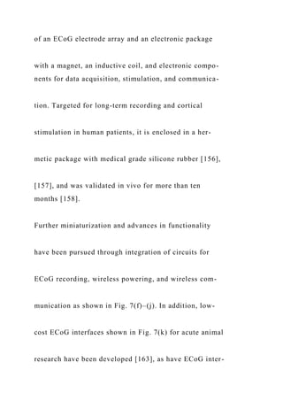 of an ECoG electrode array and an electronic package
with a magnet, an inductive coil, and electronic compo-
nents for data acquisition, stimulation, and communica-
tion. Targeted for long-term recording and cortical
stimulation in human patients, it is enclosed in a her-
metic package with medical grade silicone rubber [156],
[157], and was validated in vivo for more than ten
months [158].
Further miniaturization and advances in functionality
have been pursued through integration of circuits for
ECoG recording, wireless powering, and wireless com-
munication as shown in Fig. 7(f)–(j). In addition, low-
cost ECoG interfaces shown in Fig. 7(k) for acute animal
research have been developed [163], as have ECoG inter-
 