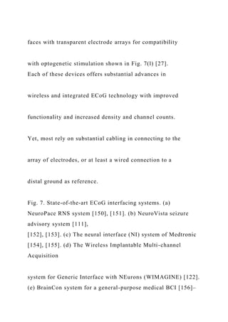 faces with transparent electrode arrays for compatibility
with optogenetic stimulation shown in Fig. 7(l) [27].
Each of these devices offers substantial advances in
wireless and integrated ECoG technology with improved
functionality and increased density and channel counts.
Yet, most rely on substantial cabling in connecting to the
array of electrodes, or at least a wired connection to a
distal ground as reference.
Fig. 7. State-of-the-art ECoG interfacing systems. (a)
NeuroPace RNS system [150], [151]. (b) NeuroVista seizure
advisory system [111],
[152], [153]. (c) The neural interface (NI) system of Medtronic
[154], [155]. (d) The Wireless Implantable Multi-channel
Acquisition
system for Generic Interface with NEurons (WIMAGINE) [122].
(e) BrainCon system for a general-purpose medical BCI [156]–
 