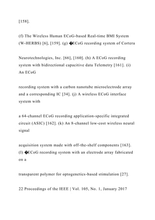[158].
(f) The Wireless Human ECoG-based Real-time BMI System
(W-HERBS) [6], [159]. (g) �ECoG recording system of Cortera
Neurotechnologies, Inc. [66], [160]. (h) A ECoG recording
system with bidirectional capacitive data Telemetry [161]. (i)
An ECoG
recording system with a carbon nanotube microelectrode array
and a corresponding IC [34]. (j) A wireless ECoG interface
system with
a 64-channel ECoG recording application-specific integrated
circuit (ASIC) [162]. (k) An 8-channel low-cost wireless neural
signal
acquisition system made with off-the-shelf components [163].
(l) �ECoG recording system with an electrode array fabricated
on a
transparent polymer for optogenetics-based stimulation [27].
22 Proceedings of the IEEE | Vol. 105, No. 1, January 2017
 