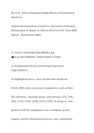 Ha et al.: Silicon-Integrated High-Density Electrocortical
Interfaces
Authorized licensed use limited to: University of Houston.
Downloaded on March 25,2020 at 04:55:14 UTC from IEEE
Xplore. Restrictions apply.
V. FULLY INTEGRATED MODULAR
�ECoG RECORDING AND STIMULATION
A. Encapsulated Neural Interfacing Acquisition
Chip (ENIAC)
As highlighted above, most current state-of-the-art
ECoG ASICs rely on external components, such as flexi-
ble substrates, electrode arrays, and antennas [27], [30],
[66], [122], [156]–[158], [161], [162]. In doing so, inte-
gration of all the components into a complete system
requires special fabrication processes, and, importantly,
 