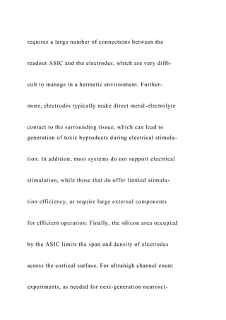 requires a large number of connections between the
readout ASIC and the electrodes, which are very diffi-
cult to manage in a hermetic environment. Further-
more, electrodes typically make direct metal-electrolyte
contact to the surrounding tissue, which can lead to
generation of toxic byproducts during electrical stimula-
tion. In addition, most systems do not support electrical
stimulation, while those that do offer limited stimula-
tion efficiency, or require large external components
for efficient operation. Finally, the silicon area occupied
by the ASIC limits the span and density of electrodes
across the cortical surface. For ultrahigh channel count
experiments, as needed for next-generation neurosci-
 