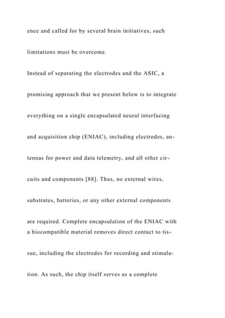 ence and called for by several brain initiatives, such
limitations must be overcome.
Instead of separating the electrodes and the ASIC, a
promising approach that we present below is to integrate
everything on a single encapsulated neural interfacing
and acquisition chip (ENIAC), including electrodes, an-
tennas for power and data telemetry, and all other cir-
cuits and components [88]. Thus, no external wires,
substrates, batteries, or any other external components
are required. Complete encapsulation of the ENIAC with
a biocompatible material removes direct contact to tis-
sue, including the electrodes for recording and stimula-
tion. As such, the chip itself serves as a complete
 