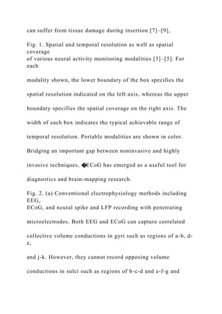 can suffer from tissue damage during insertion [7]–[9],
Fig. 1. Spatial and temporal resolution as well as spatial
coverage
of various neural activity monitoring modalities [3]–[5]. For
each
modality shown, the lower boundary of the box specifies the
spatial resolution indicated on the left axis, whereas the upper
boundary specifies the spatial coverage on the right axis. The
width of each box indicates the typical achievable range of
temporal resolution. Portable modalities are shown in color.
Bridging an important gap between noninvasive and highly
invasive techniques, �ECoG has emerged as a useful tool for
diagnostics and brain-mapping research.
Fig. 2. (a) Conventional electrophysiology methods including
EEG,
ECoG, and neural spike and LFP recording with penetrating
microelectrodes. Both EEG and ECoG can capture correlated
collective volume conductions in gyri such as regions of a-b, d-
e,
and j-k. However, they cannot record opposing volume
conductions in sulci such as regions of b-c-d and e-f-g and
 