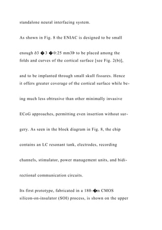 standalone neural interfacing system.
As shown in Fig. 8 the ENIAC is designed to be small
enough ð3 � 3 � 0:25 mm3Þ to be placed among the
folds and curves of the cortical surface [see Fig. 2(b)],
and to be implanted through small skull fissures. Hence
it offers greater coverage of the cortical surface while be-
ing much less obtrusive than other minimally invasive
ECoG approaches, permitting even insertion without sur-
gery. As seen in the block diagram in Fig. 8, the chip
contains an LC resonant tank, electrodes, recording
channels, stimulator, power management units, and bidi-
rectional communication circuits.
Its first prototype, fabricated in a 180-�m CMOS
silicon-on-insulator (SOI) process, is shown on the upper
 
