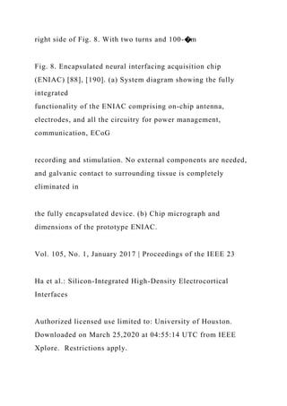 right side of Fig. 8. With two turns and 100-�m
Fig. 8. Encapsulated neural interfacing acquisition chip
(ENIAC) [88], [190]. (a) System diagram showing the fully
integrated
functionality of the ENIAC comprising on-chip antenna,
electrodes, and all the circuitry for power management,
communication, ECoG
recording and stimulation. No external components are needed,
and galvanic contact to surrounding tissue is completely
eliminated in
the fully encapsulated device. (b) Chip micrograph and
dimensions of the prototype ENIAC.
Vol. 105, No. 1, January 2017 | Proceedings of the IEEE 23
Ha et al.: Silicon-Integrated High-Density Electrocortical
Interfaces
Authorized licensed use limited to: University of Houston.
Downloaded on March 25,2020 at 04:55:14 UTC from IEEE
Xplore. Restrictions apply.
 