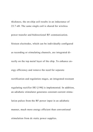 thickness, the on-chip coil results in an inductance of
23.7 nH. The same single coil is shared for wireless
power transfer and bidirectional RF communication.
Sixteen electrodes, which can be individually configured
as recording or stimulating channels, are integrated di-
rectly on the top metal layer of the chip. To enhance en-
ergy efficiency and remove the need for separate
rectification and regulation stages, an integrated resonant
regulating rectifier IR3 [190] is implemented. In addition,
an adiabatic stimulator generates constant-current stimu-
lation pulses from the RF power input in an adiabatic
manner, much more energy efficient than conventional
stimulation from dc static power supplies.
 