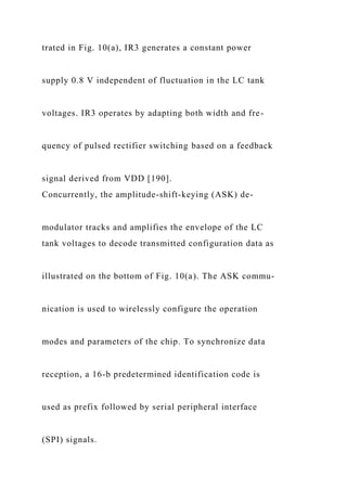 trated in Fig. 10(a), IR3 generates a constant power
supply 0.8 V independent of fluctuation in the LC tank
voltages. IR3 operates by adapting both width and fre-
quency of pulsed rectifier switching based on a feedback
signal derived from VDD [190].
Concurrently, the amplitude-shift-keying (ASK) de-
modulator tracks and amplifies the envelope of the LC
tank voltages to decode transmitted configuration data as
illustrated on the bottom of Fig. 10(a). The ASK commu-
nication is used to wirelessly configure the operation
modes and parameters of the chip. To synchronize data
reception, a 16-b predetermined identification code is
used as prefix followed by serial peripheral interface
(SPI) signals.
 