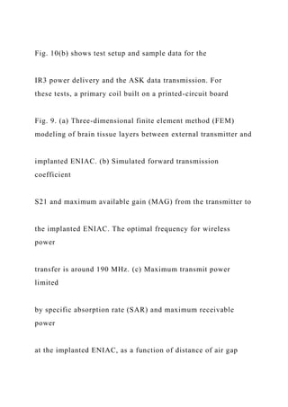 Fig. 10(b) shows test setup and sample data for the
IR3 power delivery and the ASK data transmission. For
these tests, a primary coil built on a printed-circuit board
Fig. 9. (a) Three-dimensional finite element method (FEM)
modeling of brain tissue layers between external transmitter and
implanted ENIAC. (b) Simulated forward transmission
coefficient
S21 and maximum available gain (MAG) from the transmitter to
the implanted ENIAC. The optimal frequency for wireless
power
transfer is around 190 MHz. (c) Maximum transmit power
limited
by specific absorption rate (SAR) and maximum receivable
power
at the implanted ENIAC, as a function of distance of air gap
 