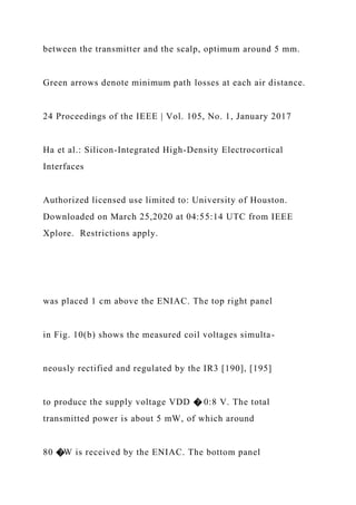 between the transmitter and the scalp, optimum around 5 mm.
Green arrows denote minimum path losses at each air distance.
24 Proceedings of the IEEE | Vol. 105, No. 1, January 2017
Ha et al.: Silicon-Integrated High-Density Electrocortical
Interfaces
Authorized licensed use limited to: University of Houston.
Downloaded on March 25,2020 at 04:55:14 UTC from IEEE
Xplore. Restrictions apply.
was placed 1 cm above the ENIAC. The top right panel
in Fig. 10(b) shows the measured coil voltages simulta-
neously rectified and regulated by the IR3 [190], [195]
to produce the supply voltage VDD � 0:8 V. The total
transmitted power is about 5 mW, of which around
80 �W is received by the ENIAC. The bottom panel
 