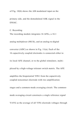 of Fig. 10(b) shows the AM modulated input on the
primary side, and the demodulated ASK signal in the
ENIAC.
C. Recording
The recording module integrates 16 AFEs, a 16:1
analog multiplexer (MUX), and an analog-to-digital
converter (ADC) as shown in Fig. 11(a). Each of the
16 capacitively coupled electrodes is connected either to
its local AFE channel, or to the global stimulator, multi-
plexed by a high-voltage tolerant switch matrix. The AFE
amplifies the biopotential VIN1 from the capacitively
coupled noncontact electrode with two amplification
stages and a common-mode averaging circuit. The common-
mode averaging circuit constructs a single reference signal
VAVG as the average of all VINi electrode voltages through
 