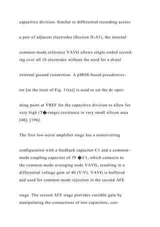 capacitive division. Similar to differential recording across
a pair of adjacent electrodes (Section II-A1), the internal
common-mode reference VAVG allows single-ended record-
ing over all 16 electrodes without the need for a distal
external ground connection. A pMOS-based pseudoresis-
tor [in the inset of Fig. 11(a)] is used to set the dc oper-
ating point at VREF for the capacitive division to allow for
very high (T�-range) resistance in very small silicon area
[40], [196].
The first low-noise amplifier stage has a noninverting
configuration with a feedback capacitor C1 and a common-
mode coupling capacitor of 39 � C1, which connects to
the common-mode averaging node VAVG, resulting in a
differential voltage gain of 40 (V/V). VAVG is buffered
and used for common-mode rejection in the second AFE
stage. The second AFE stage provides variable gain by
manipulating the connections of two capacitors, con-
 