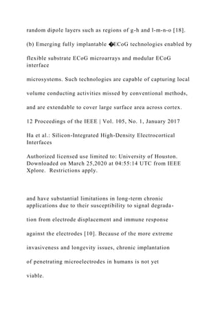 random dipole layers such as regions of g-h and l-m-n-o [18].
(b) Emerging fully implantable �ECoG technologies enabled by
flexible substrate ECoG microarrays and modular ECoG
interface
microsystems. Such technologies are capable of capturing local
volume conducting activities missed by conventional methods,
and are extendable to cover large surface area across cortex.
12 Proceedings of the IEEE | Vol. 105, No. 1, January 2017
Ha et al.: Silicon-Integrated High-Density Electrocortical
Interfaces
Authorized licensed use limited to: University of Houston.
Downloaded on March 25,2020 at 04:55:14 UTC from IEEE
Xplore. Restrictions apply.
and have substantial limitations in long-term chronic
applications due to their susceptibility to signal degrada-
tion from electrode displacement and immune response
against the electrodes [10]. Because of the more extreme
invasiveness and longevity issues, chronic implantation
of penetrating microelectrodes in humans is not yet
viable.
 